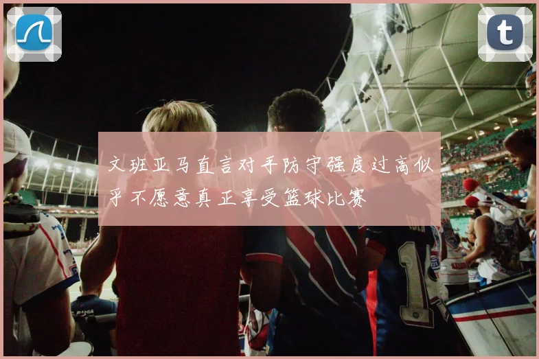 文班亚马直言对手防守强度过高似乎不愿意真正享受篮球比赛