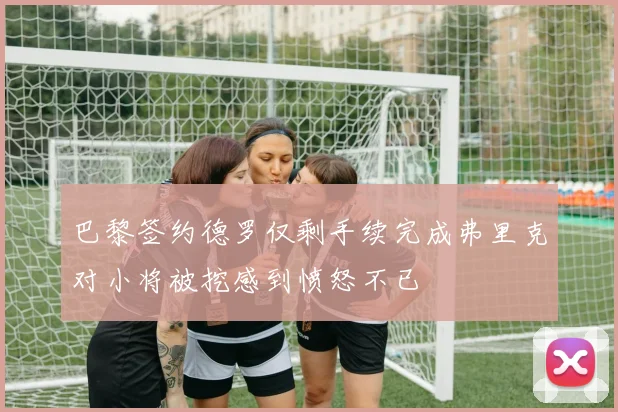巴黎签约德罗仅剩手续完成弗里克对小将被挖感到愤怒不已