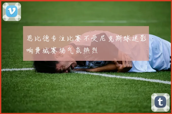 恩比德专注比赛不受尼克斯球迷影响费城赛场气氛热烈