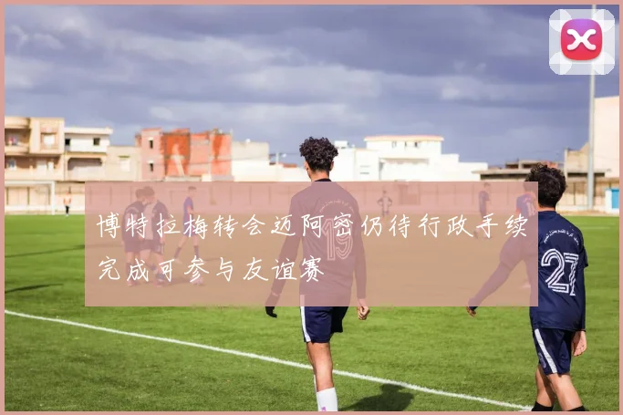 博特拉梅转会迈阿密仍待行政手续完成可参与友谊赛