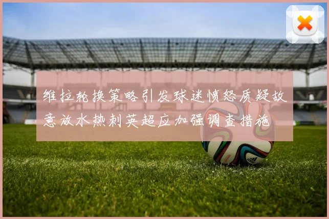 维拉轮换策略引发球迷愤怒质疑故意放水热刺英超应加强调查措施