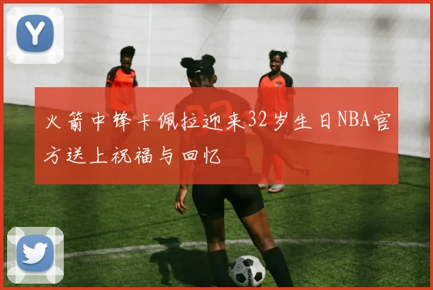 火箭中锋卡佩拉迎来32岁生日NBA官方送上祝福与回忆