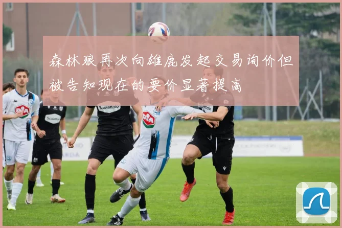森林狼再次向雄鹿发起交易询价但被告知现在的要价显著提高