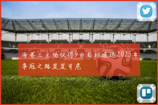 海港三主场仅得9分目标遥远2025年争冠之路岌岌可危
