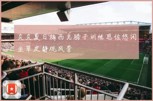 炎炎夏日梅西光膀子训练恩佐悠闲坐草皮静观风景