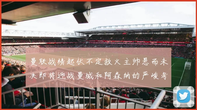 曼联战绩起伏不定救火主帅悬而未决即将迎战曼城和阿森纳的严峻考验